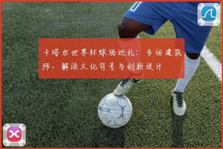 卡塔尔世界杯球场巡礼：专访建筑师，解读文化符号与创新设计