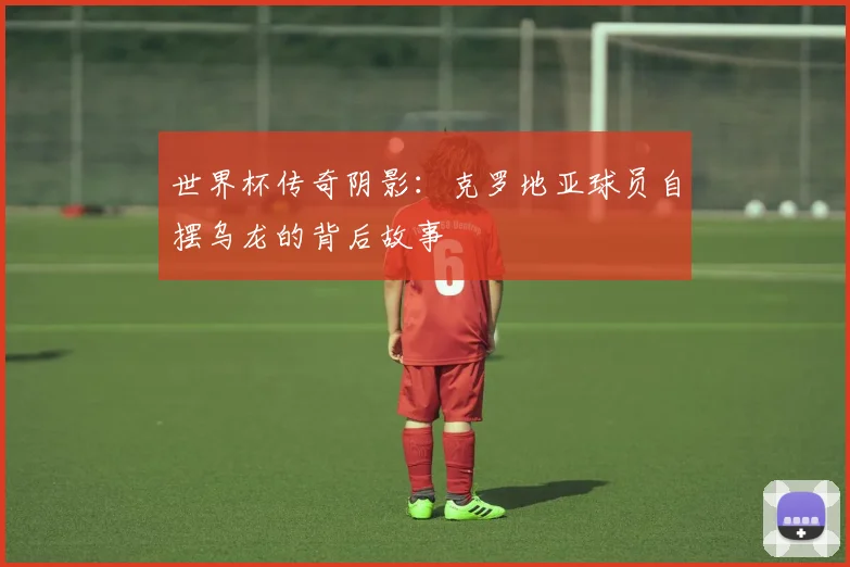 世界杯传奇阴影：克罗地亚球员自摆乌龙的背后故事