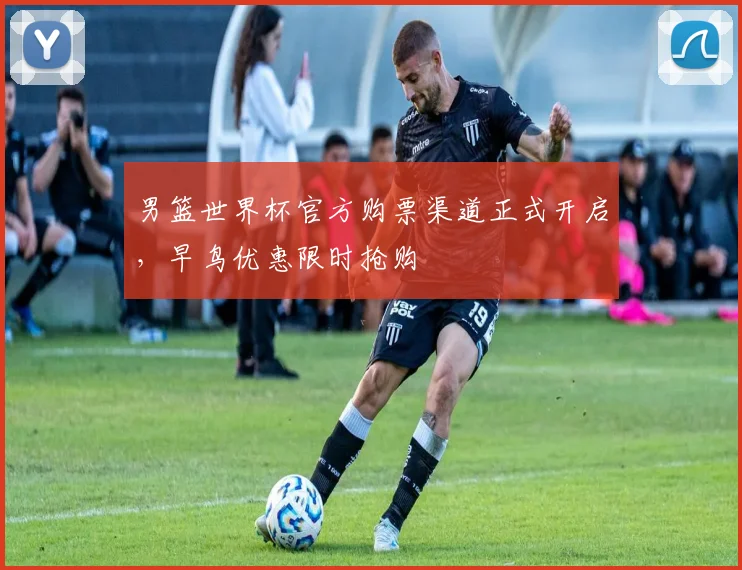 男篮世界杯官方购票渠道正式开启,早鸟优惠限时抢购