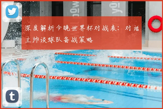 深度解析今晚世界杯对战表：对话主帅谈球队备战策略