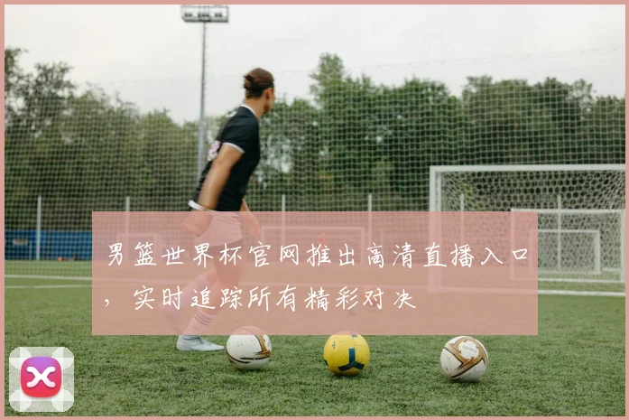 男篮世界杯官网推出高清直播入口，实时追踪所有精彩对决