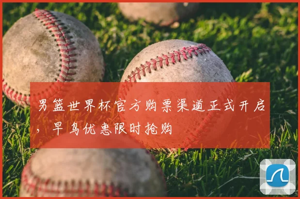 男篮世界杯官方购票渠道正式开启,早鸟优惠限时抢购