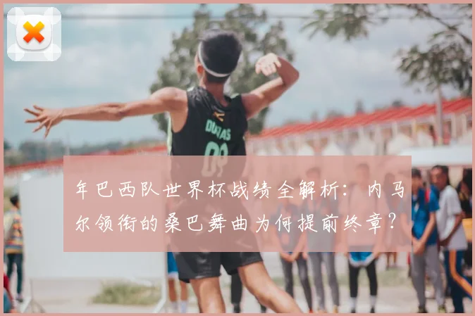 年巴西队世界杯战绩全解析:内马尔领衔的桑巴舞曲为何提前终章?