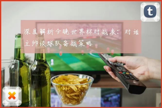 深度解析今晚世界杯对战表：对话主帅谈球队备战策略