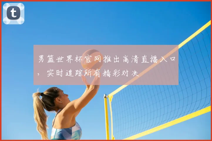 男篮世界杯官网推出高清直播入口，实时追踪所有精彩对决