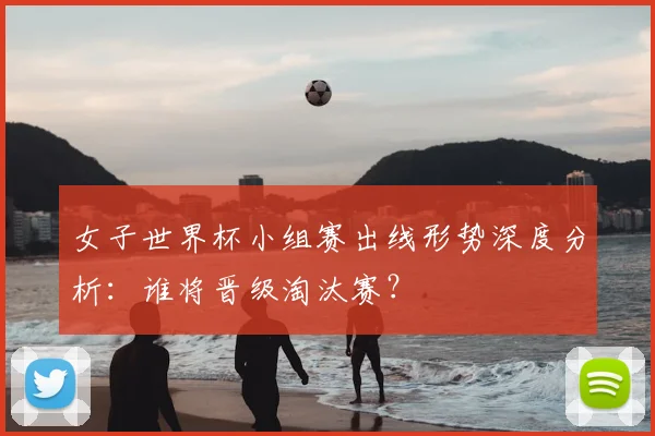 女子世界杯小组赛出线形势深度分析：谁将晋级淘汰赛？