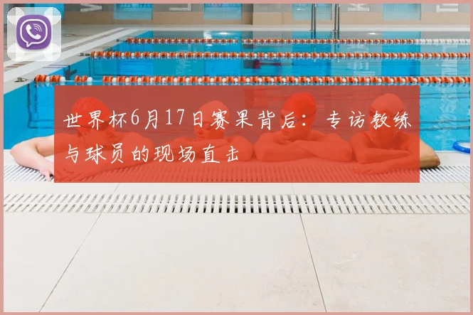 世界杯6月17日赛果背后:专访教练与球员的现场直击