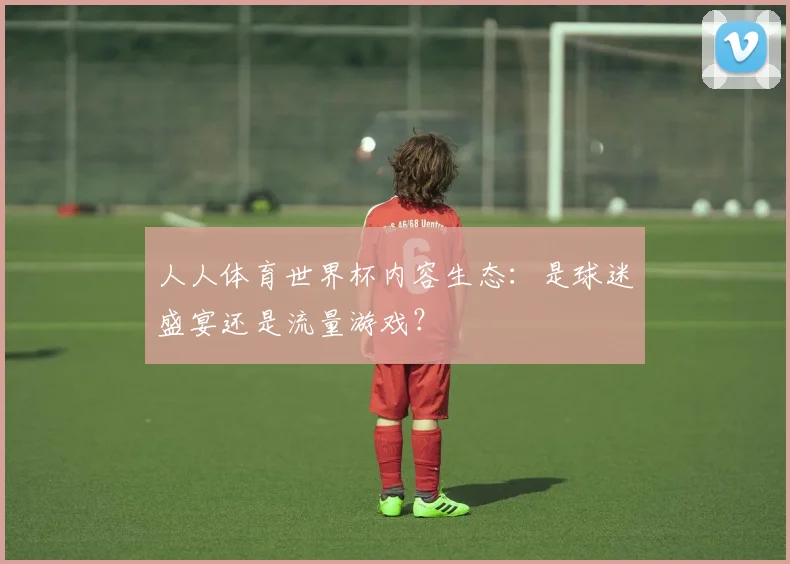 人人体育世界杯内容生态:是球迷盛宴还是流量游戏?