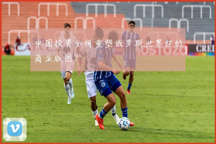 中国投资如何重塑俄罗斯世界杯的商业版图？