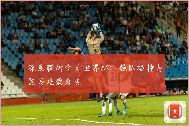 深度解析今日世界杯:强队碰撞与黑马逆袭看点