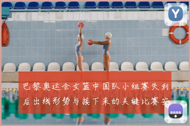 巴黎奥运会女篮中国队小组赛失利后出线形势与接下来的关键比赛安排
