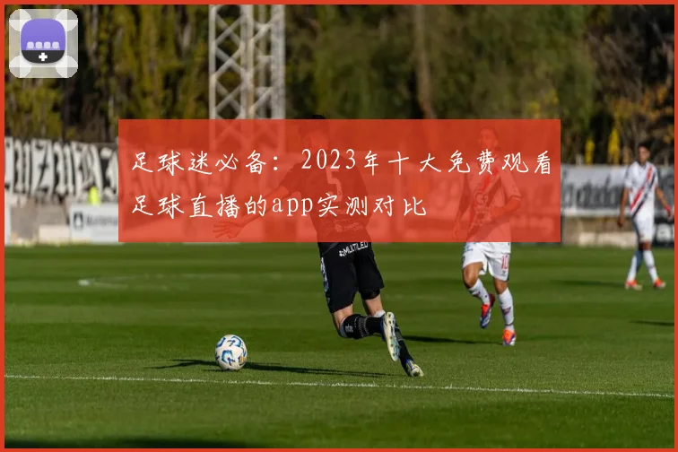 足球迷必备：2023年十大免费观看足球直播的app实测对比