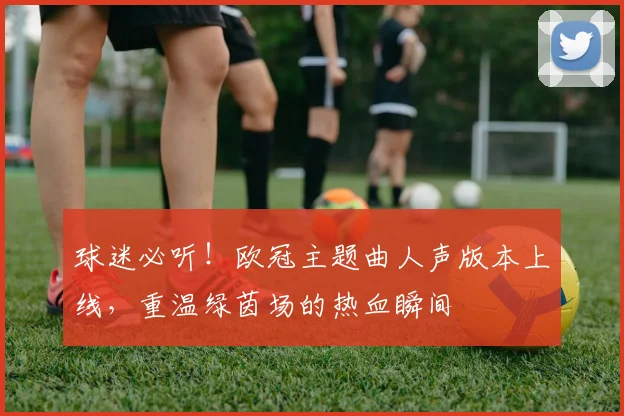 球迷必听！欧冠主题曲人声版本上线，重温绿茵场的热血瞬间