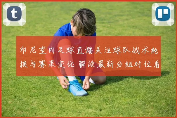 印尼室内足球直播关注球队战术轮换与赛果变化 解读最新分组对位看点