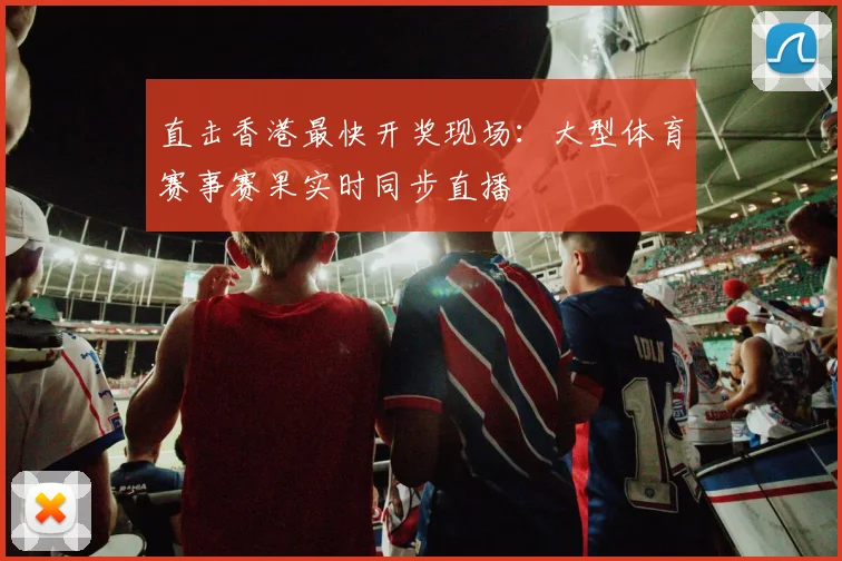 直击香港最快开奖现场：大型体育赛事赛果实时同步直播