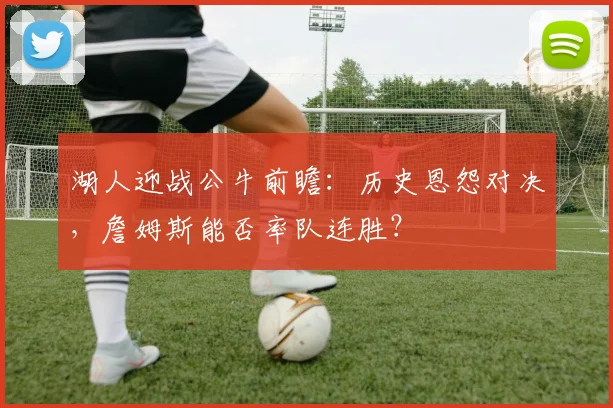 湖人迎战公牛前瞻：历史恩怨对决，詹姆斯能否率队连胜？