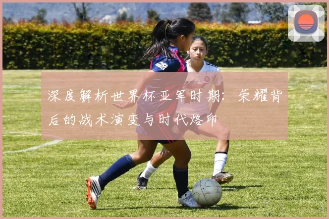 深度解析世界杯亚军时期：荣耀背后的战术演变与时代烙印